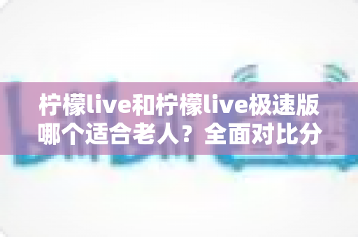 柠檬live和柠檬live极速版哪个适合老人?全面对比分析助您轻松做出最佳选择 柠檬live和柠檬live极速版哪个适合老人?全面对比分析助您轻松做出最佳选择