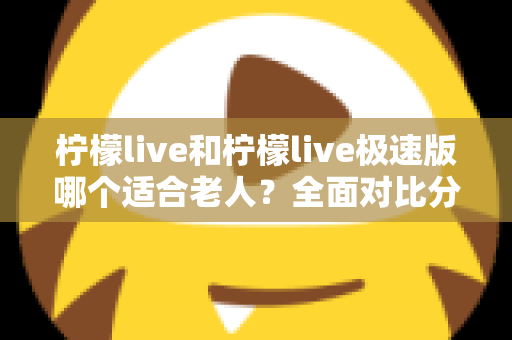 柠檬live和柠檬live极速版哪个适合老人？全面对比分析助您轻松做出最佳选择
