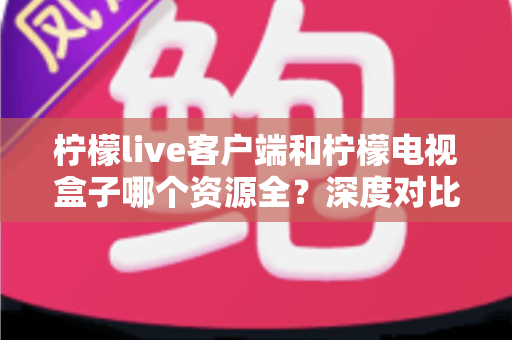 柠檬live客户端和柠檬电视盒子哪个资源全？深度对比评测帮你选对不踩坑