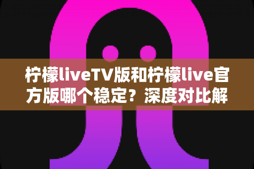柠檬liveTV版和柠檬live官方版哪个稳定？深度对比解析与使用指南