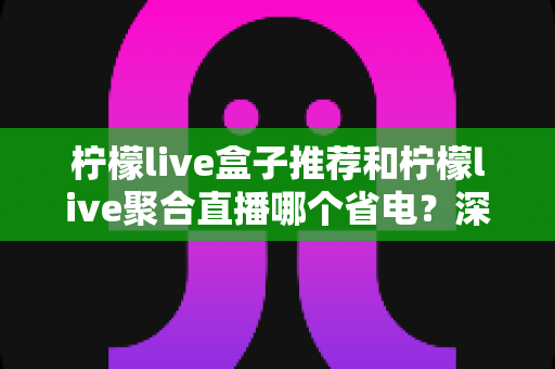 柠檬live盒子推荐和柠檬live聚合直播哪个省电?深度功耗对比与实用省电优化全攻略 柠檬live盒子推荐和柠檬live聚合直播哪个省电?深度功耗对比与实用省电优化全攻略