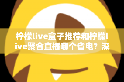 柠檬live盒子推荐和柠檬live聚合直播哪个省电？深度功耗对比与实用省电优化全攻略