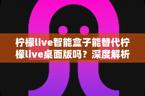 柠檬live智能盒子能替代柠檬live桌面版吗?深度解析功能差异与选购指南 柠檬live智能盒子能替代柠檬live桌面版吗?深度解析功能差异与选购指南