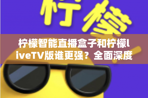 柠檬智能直播盒子和柠檬liveTV版谁更强？全面深度对比评测，帮你选对家庭观影方案