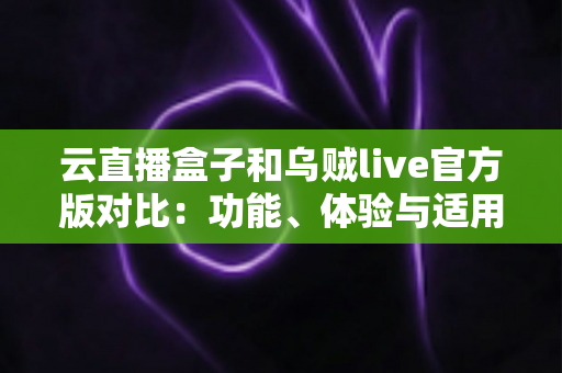 云直播盒子和乌贼live官方版对比：功能、体验与适用人群全解析，看完再选不踩坑
