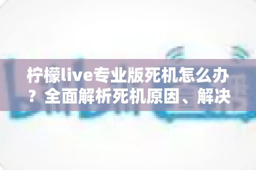 柠檬live专业版死机怎么办？全面解析死机原因、解决方法与预防技巧，让直播从此流畅无忧