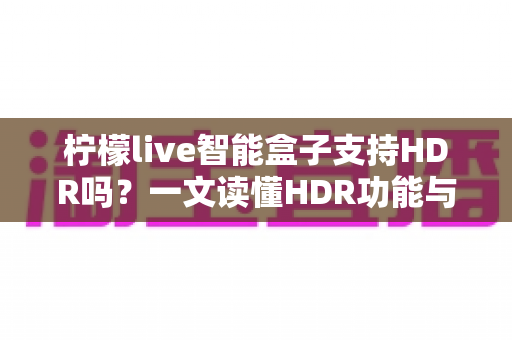 柠檬live智能盒子支持HDR吗?一文读懂HDR功能与选购全攻略 柠檬live智能盒子支持HDR吗?一文读懂HDR功能与选购全攻略