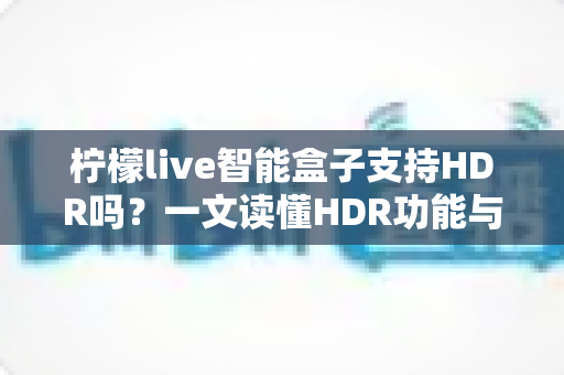 柠檬live智能盒子支持HDR吗?一文读懂HDR功能与选购全攻略 柠檬live智能盒子支持HDR吗?一文读懂HDR功能与选购全攻略