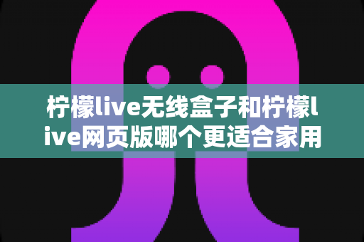 柠檬live无线盒子和柠檬live网页版哪个更适合家用？2024年家庭用户深度对比评测指南