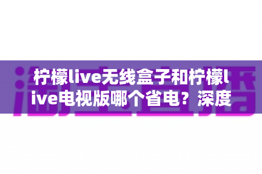 柠檬live无线盒子和柠檬live电视版哪个省电?深度解析功耗差异与节能使用全攻略 柠檬live无线盒子和柠檬live电视版哪个省电?深度解析功耗差异与节能使用全攻略