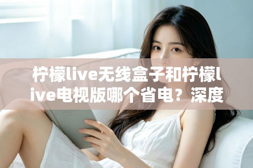 柠檬live无线盒子和柠檬live电视版哪个省电?深度解析功耗差异与节能使用全攻略 柠檬live无线盒子和柠檬live电视版哪个省电?深度解析功耗差异与节能使用全攻略
