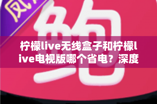 柠檬live无线盒子和柠檬live电视版哪个省电?深度解析功耗差异与节能使用全攻略 柠檬live无线盒子和柠檬live电视版哪个省电?深度解析功耗差异与节能使用全攻略