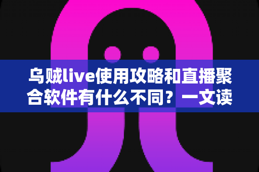 乌贼live使用攻略和直播聚合软件有什么不同？一文读懂功能差异、上手技巧与选择指南