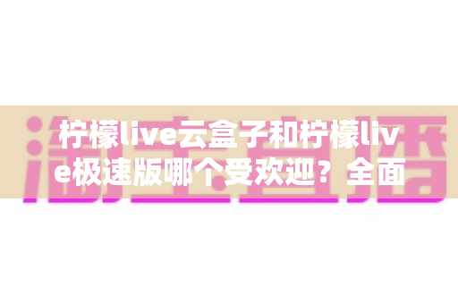 柠檬live云盒子和柠檬live极速版哪个受欢迎？全面对比评测帮你找到最适合的版本