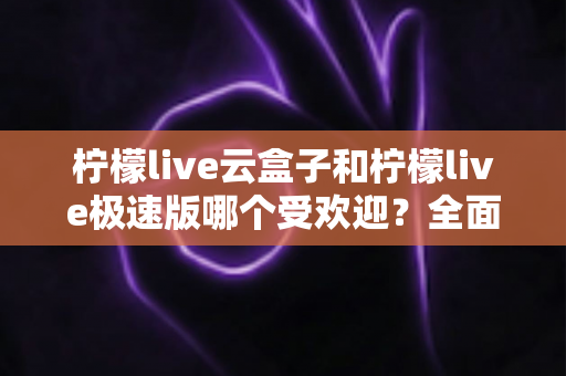 柠檬live云盒子和柠檬live极速版哪个受欢迎？全面对比评测帮你找到最适合的版本