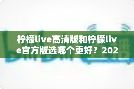 柠檬live高清版和柠檬live官方版选哪个更好?2025超详细对比评测助你找到最适合的版本 柠檬live高清版和柠檬live官方版选哪个更好?2025超详细对比评测助你找到最适合的版本