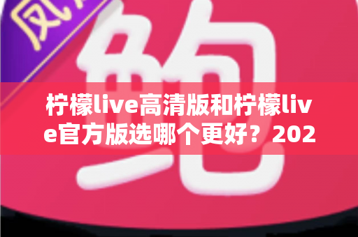 柠檬live高清版和柠檬live官方版选哪个更好？2025超详细对比评测助你找到最适合的版本