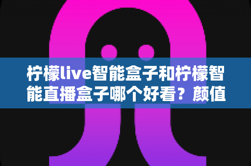 柠檬live智能盒子和柠檬智能直播盒子哪个好看？颜值与设计全面对比评测