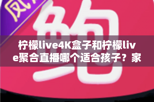 柠檬live4K盒子和柠檬live聚合直播哪个适合孩子？家长必读的完整选购指南