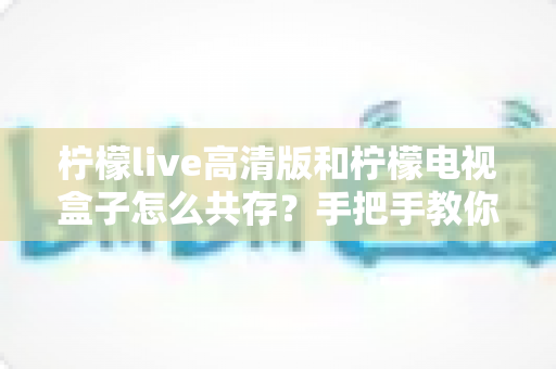 柠檬live高清版和柠檬电视盒子怎么共存?手把手教你实现双应用流畅运行全攻略 柠檬live高清版和柠檬电视盒子怎么共存?手把手教你实现双应用流畅运行全攻略
