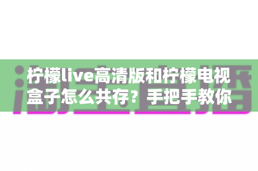 柠檬live高清版和柠檬电视盒子怎么共存？手把手教你实现双应用流畅运行全攻略