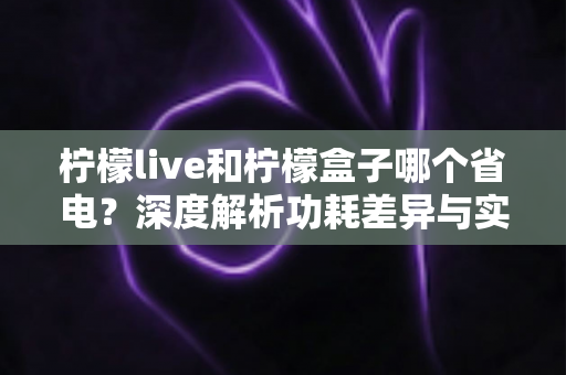 柠檬live和柠檬盒子哪个省电?深度解析功耗差异与实用省电指南 柠檬live和柠檬盒子哪个省电?深度解析功耗差异与实用省电指南