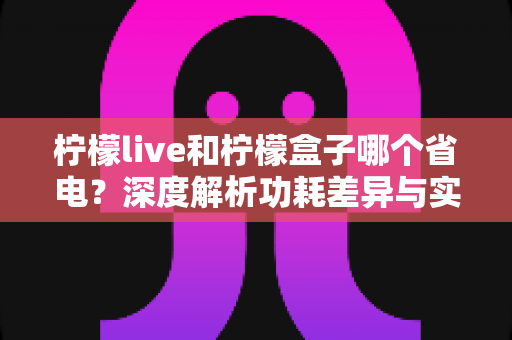 柠檬live和柠檬盒子哪个省电？深度解析功耗差异与实用省电指南