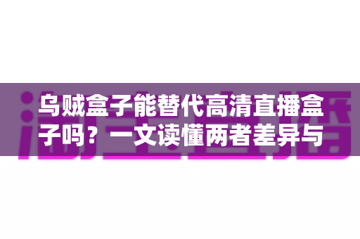 乌贼盒子能替代高清直播盒子吗？一文读懂两者差异与选购指南