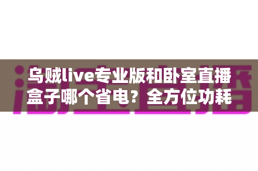 乌贼live专业版和卧室直播盒子哪个省电?全方位功耗对比与选购指南 乌贼live专业版和卧室直播盒子哪个省电?全方位功耗对比与选购指南
