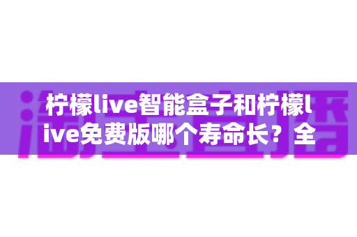 柠檬live智能盒子和柠檬live免费版哪个寿命长?全面解析使用寿命差异与选购建议 柠檬live智能盒子和柠檬live免费版哪个寿命长?全面解析使用寿命差异与选购建议