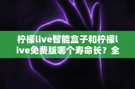 柠檬live智能盒子和柠檬live免费版哪个寿命长?全面解析使用寿命差异与选购建议 柠檬live智能盒子和柠檬live免费版哪个寿命长?全面解析使用寿命差异与选购建议