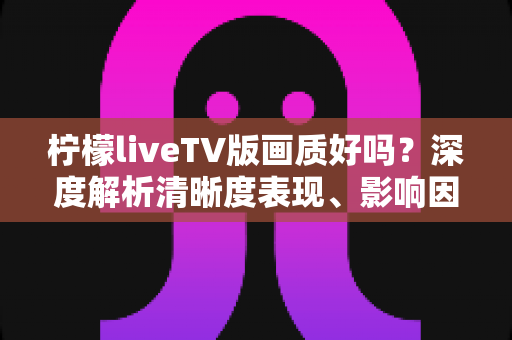 柠檬liveTV版画质好吗？深度解析清晰度表现、影响因素与实用优化技巧