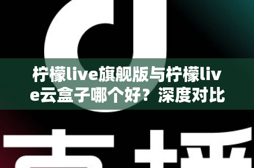 柠檬live旗舰版与柠檬live云盒子哪个好？深度对比测评帮你一步选对不踩坑