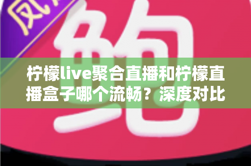 柠檬live聚合直播和柠檬直播盒子哪个流畅？深度对比分析与流畅度提升全攻略