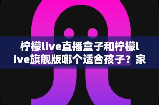 柠檬live直播盒子和柠檬live旗舰版哪个适合孩子?家长选购对比全指南 柠檬live直播盒子和柠檬live旗舰版哪个适合孩子?家长选购对比全指南