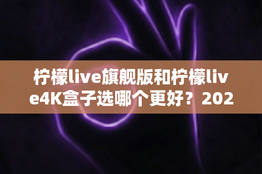 柠檬live旗舰版和柠檬live4K盒子选哪个更好？2025年最全选购指南帮你一次搞懂