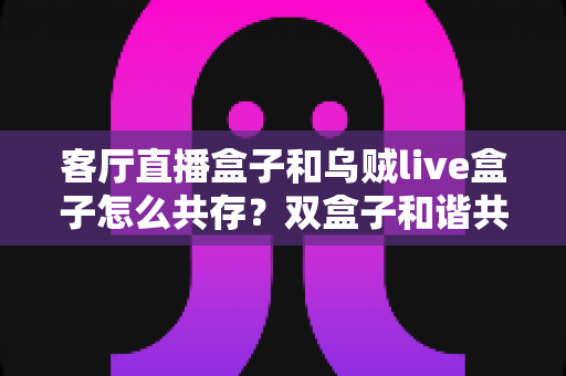 客厅直播盒子和乌贼live盒子怎么共存？双盒子和谐共处的一站式实用指南