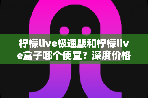 柠檬live极速版和柠檬live盒子哪个便宜？深度价格对比与省钱选购全攻略
