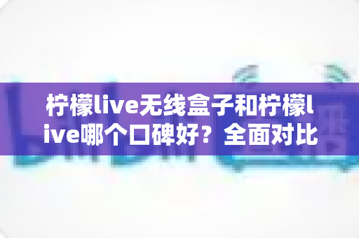 柠檬live无线盒子和柠檬live哪个口碑好？全面对比分析助你选对直播唱歌设备