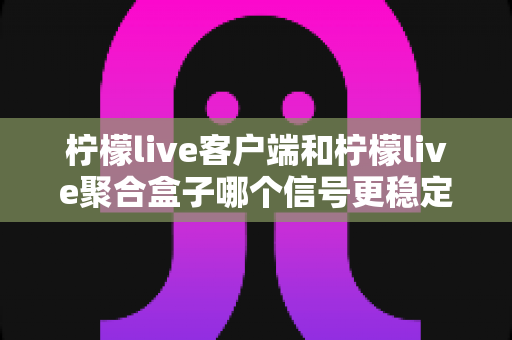 柠檬live客户端和柠檬live聚合盒子哪个信号更稳定？深度对比解析帮你选出最佳观看方案