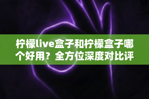 柠檬live盒子和柠檬盒子哪个好用？全方位深度对比评测帮你做出正确选择