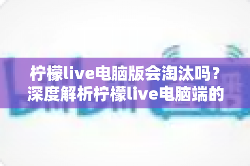 柠檬live电脑版会淘汰吗？深度解析柠檬live电脑端的现状、未来走向与用户应对策略