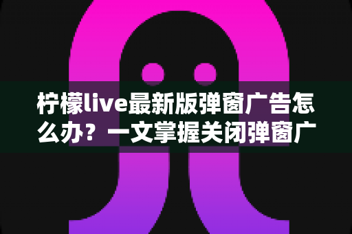 柠檬live最新版弹窗广告怎么办？一文掌握关闭弹窗广告的实用方法与防护技巧