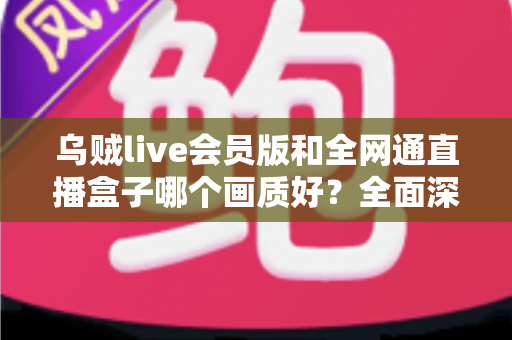 乌贼live会员版和全网通直播盒子哪个画质好?全面深度对比解析帮你做出明智选择 乌贼live会员版和全网通直播盒子哪个画质好?全面深度对比解析帮你做出明智选择