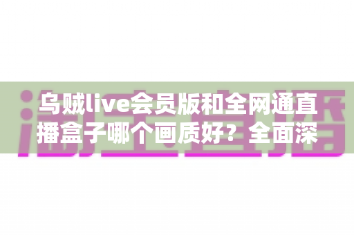 乌贼live会员版和全网通直播盒子哪个画质好？全面深度对比解析帮你做出明智选择