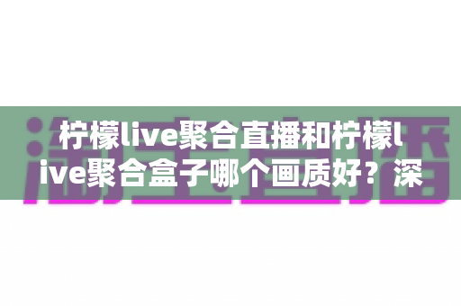 柠檬live聚合直播和柠檬live聚合盒子哪个画质好？深度画质对比与选购全攻略