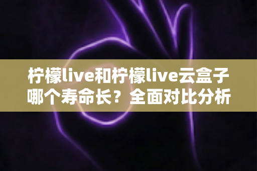 柠檬live和柠檬live云盒子哪个寿命长？全面对比分析与使用维护指南