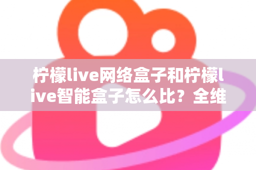 柠檬live网络盒子和柠檬live智能盒子怎么比？全维度选购指南与深度解析帮你一次看懂