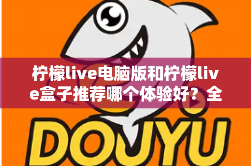柠檬live电脑版和柠檬live盒子推荐哪个体验好？全方位深度对比与选购指南