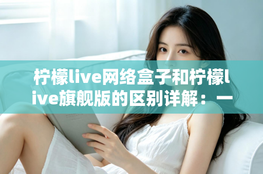 柠檬live网络盒子和柠檬live旗舰版的区别详解：一文看懂两大版本，选对不花冤枉钱